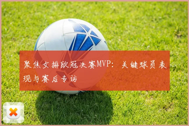 聚焦女排欧冠决赛MVP：关键球员表现与赛后专访