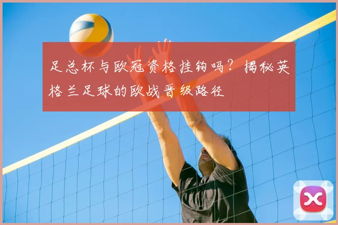 足总杯与欧冠资格挂钩吗？揭秘英格兰足球的欧战晋级路径