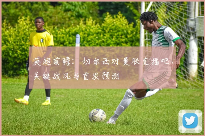 英超前瞻：切尔西对曼联直播吧，关键战况与首发预测