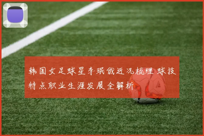 韩国女足球星李珉俄近况梳理 球技特点职业生涯发展全解析