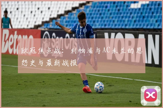 欧冠焦点战：利物浦与AC米兰的恩怨史与最新战报
