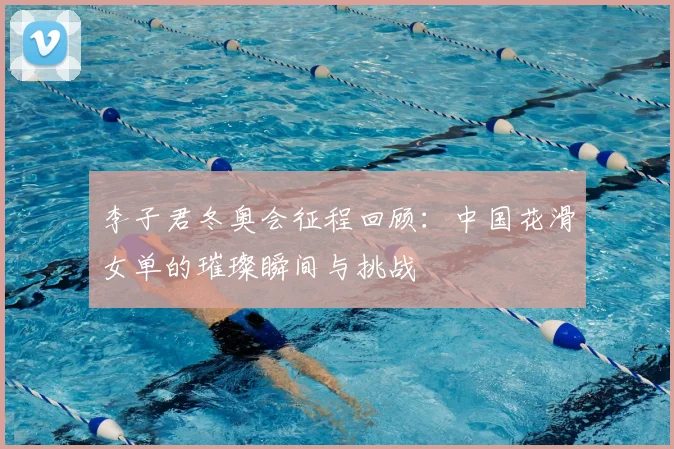 李子君冬奥会征程回顾：中国花滑女单的璀璨瞬间与挑战